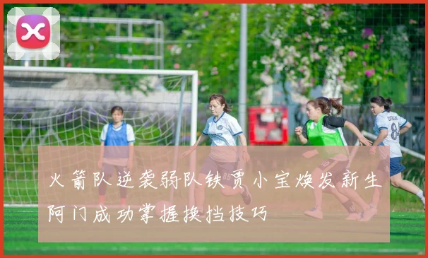 火箭队逆袭弱队铁贾小宝焕发新生阿门成功掌握换挡技巧