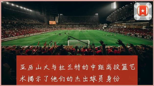 亚历山大与杜兰特的中距离投篮艺术揭示了他们的杰出球员身份