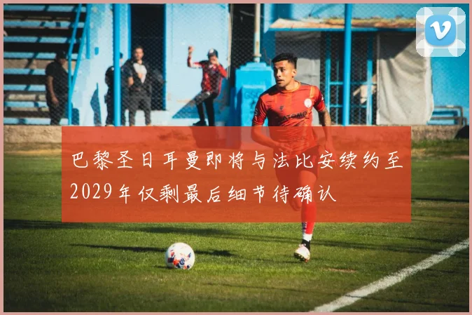 巴黎圣日耳曼即将与法比安续约至2029年仅剩最后细节待确认