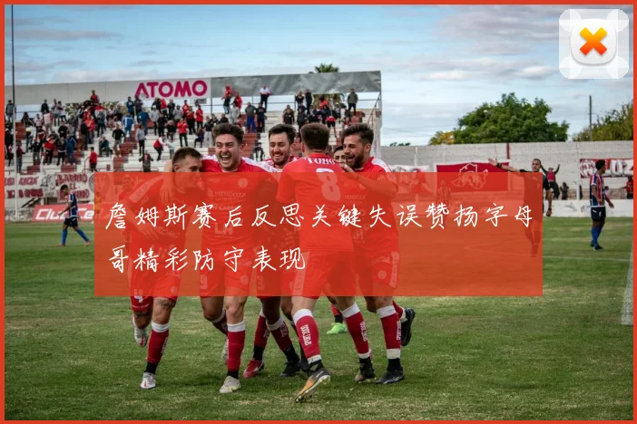 詹姆斯赛后反思关键失误赞扬字母哥精彩防守表现