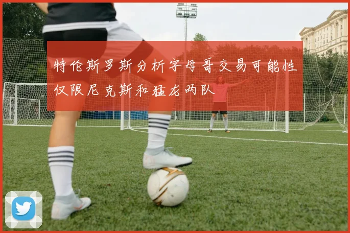 特伦斯罗斯分析字母哥交易可能性仅限尼克斯和猛龙两队