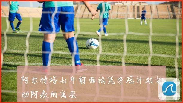 阿尔特塔七年前面试凭夺冠计划打动阿森纳高层