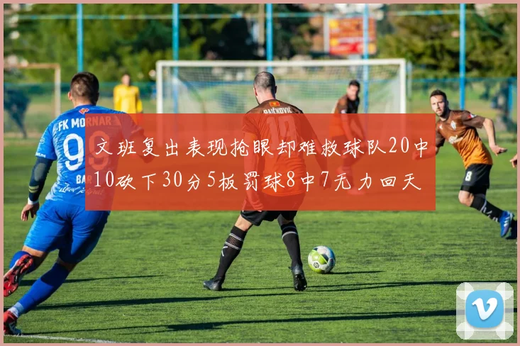 文班复出表现抢眼却难救球队20中10砍下30分5板罚球8中7无力回天