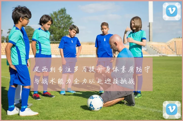 皮西利专注罗马提升身体素质防守与战术能力全力以赴迎接挑战
