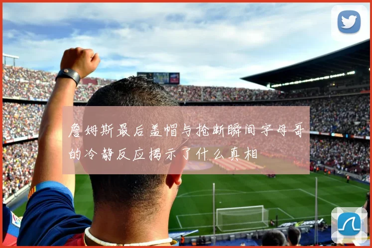 詹姆斯最后盖帽与抢断瞬间字母哥的冷静反应揭示了什么真相