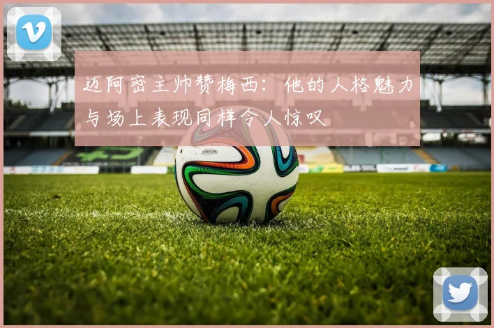 迈阿密主帅赞梅西：他的人格魅力与场上表现同样令人惊叹