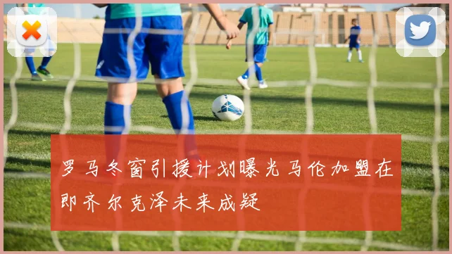 罗马冬窗引援计划曝光马伦加盟在即齐尔克泽未来成疑