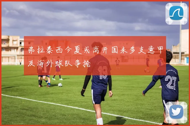 弗拉泰西今夏或离开国米多支意甲及海外球队争抢